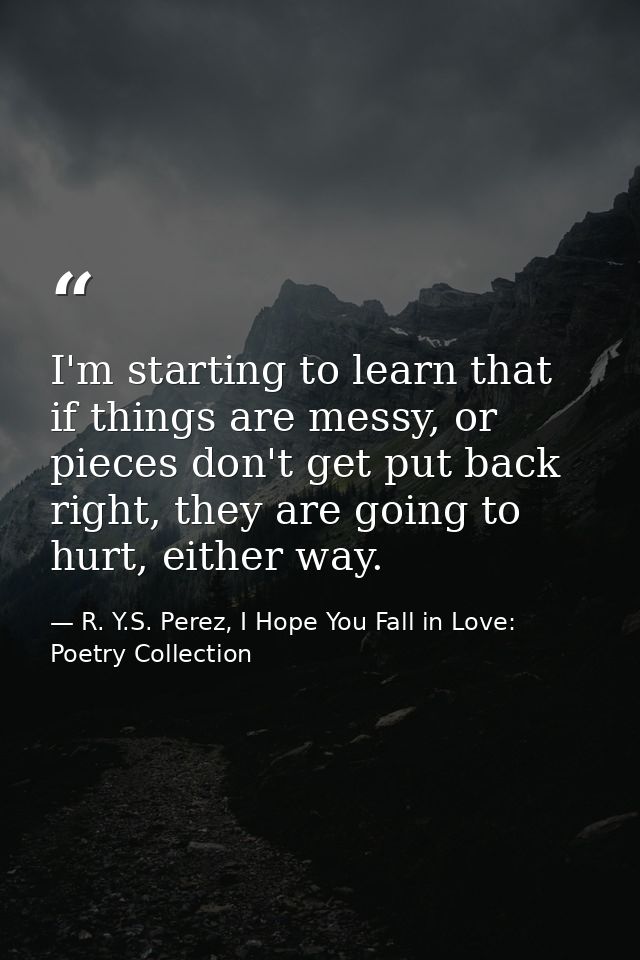 I'm starting to learn that if things are messy, or pieces don't get put back right, they are going to hurt, either way. — R. Y.S. Perez, I Hope You Fall in Love: Poetry Collection