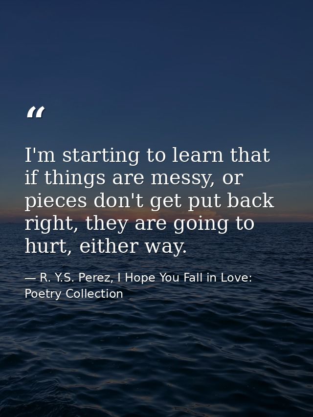 I'm starting to learn that if things are messy, or pieces don't get put back right, they are going to hurt, either way. — R. Y.S. Perez, I Hope You Fall in Love: Poetry Collection