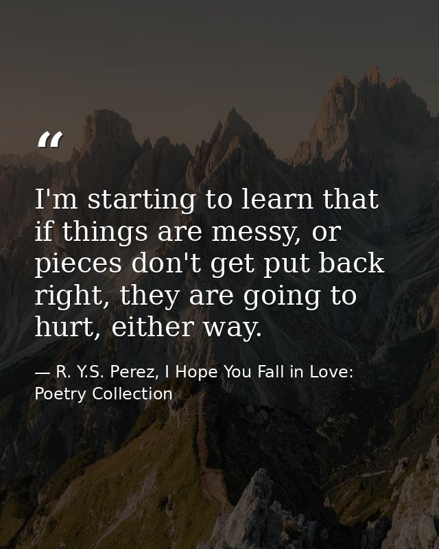 I'm starting to learn that if things are messy, or pieces don't get put back right, they are going to hurt, either way. — R. Y.S. Perez, I Hope You Fall in Love: Poetry Collection