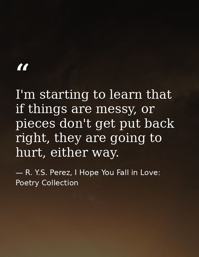 I'm starting to learn that if things are messy, or pieces don't get put back right, they are going to hurt, either way. — R. Y.S. Perez, I Hope You Fall in Love: Poetry Collection