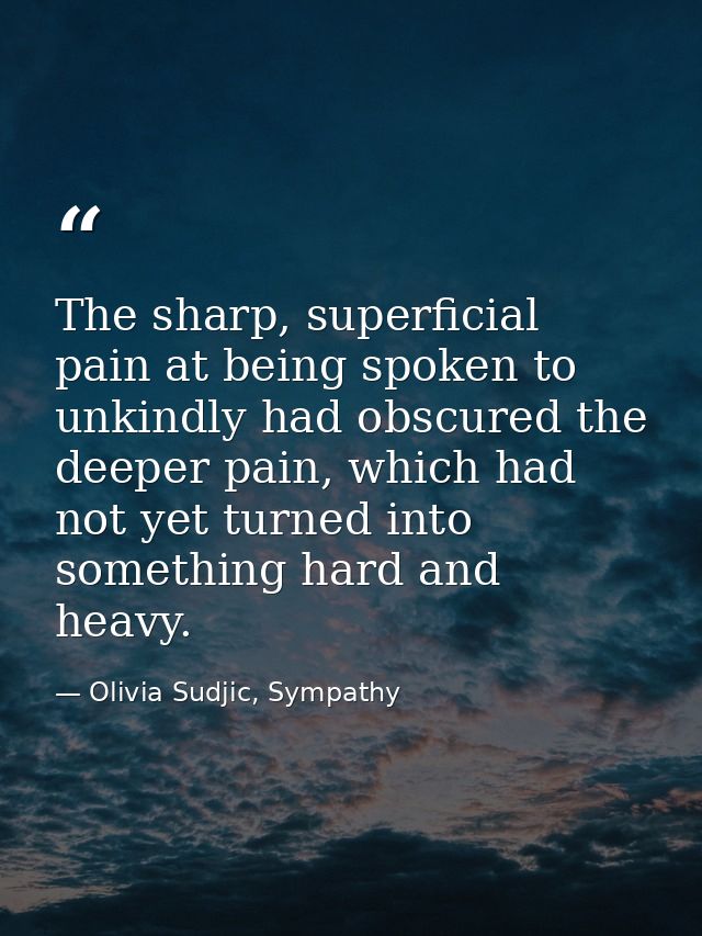 The sharp, superficial pain at being spoken to unkindly had obscured the deeper pain, which had not yet turned into some — Olivia Sudjic, Sympathy
