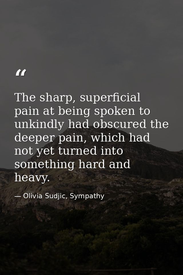The sharp, superficial pain at being spoken to unkindly had obscured the deeper pain, which had not yet turned into some — Olivia Sudjic, Sympathy