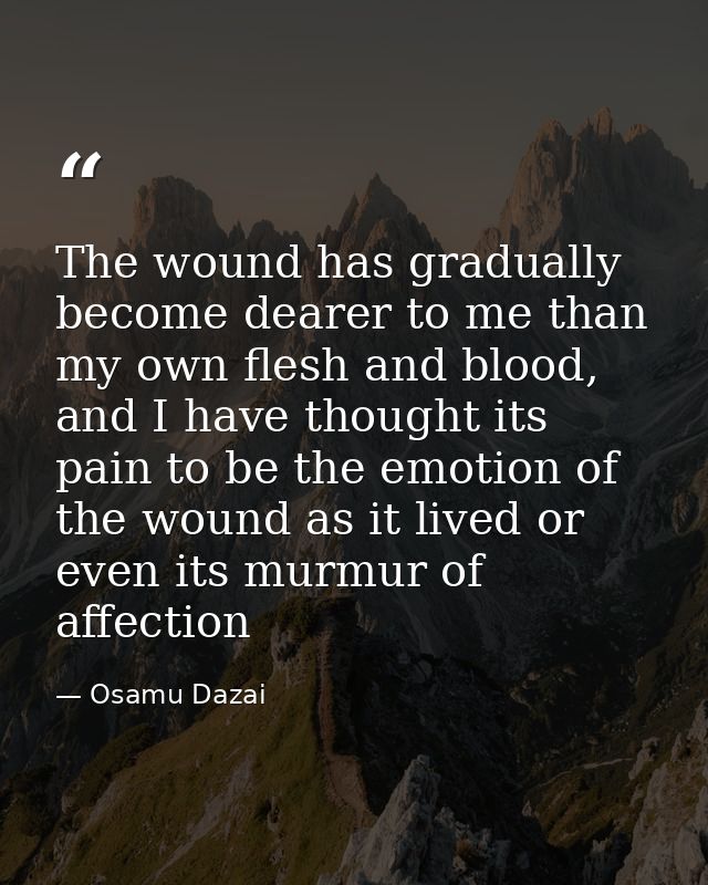 The wound has gradually become dearer to me than my own flesh and blood, and I have thought its pain to be the emotion o — Osamu Dazai