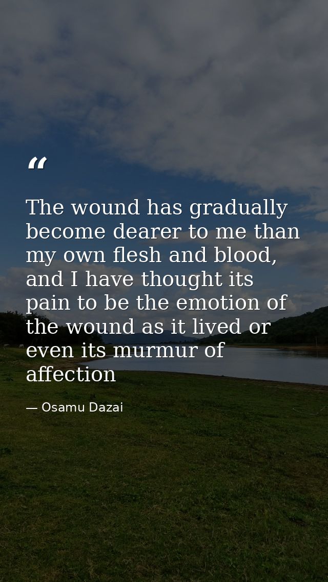 The wound has gradually become dearer to me than my own flesh and blood, and I have thought its pain to be the emotion o — Osamu Dazai