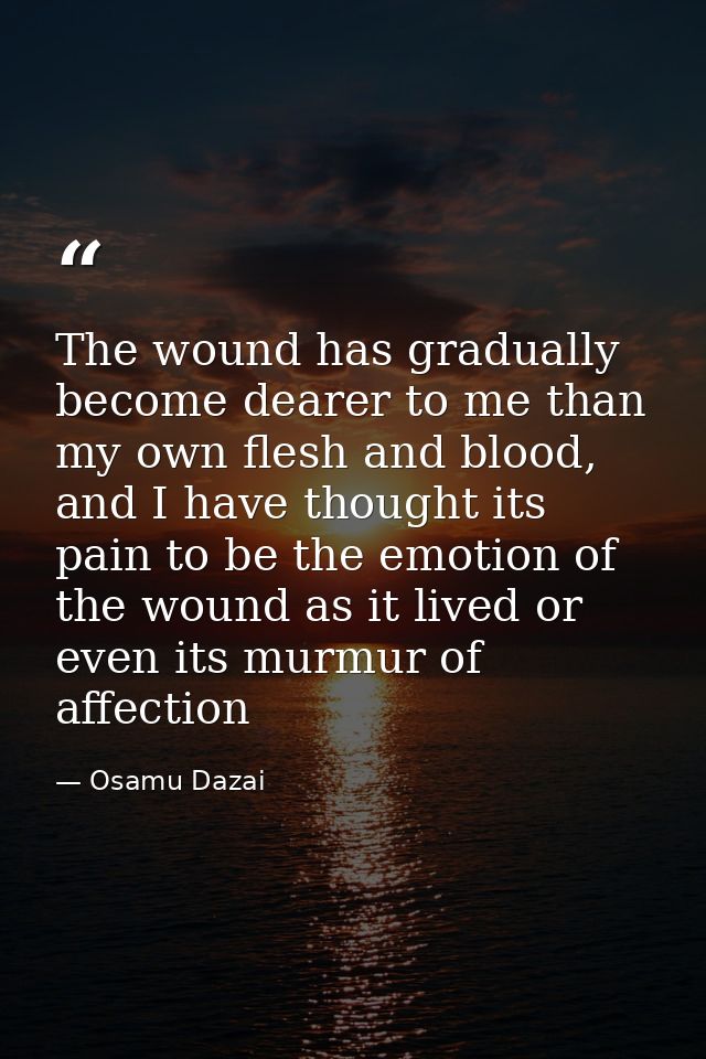 The wound has gradually become dearer to me than my own flesh and blood, and I have thought its pain to be the emotion o — Osamu Dazai