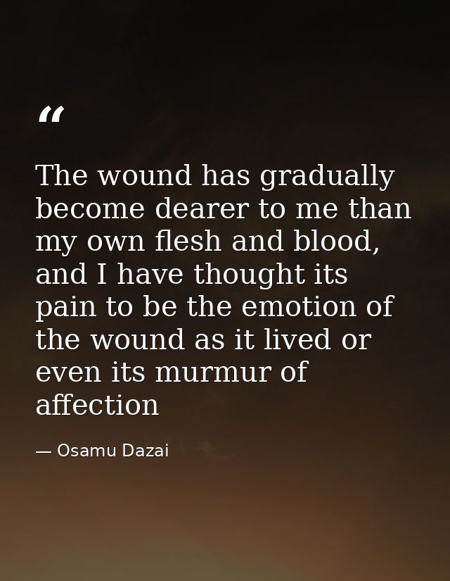 The wound has gradually become dearer to me than my own flesh and blood, and I have thought its pain to be the emotion o — Osamu Dazai