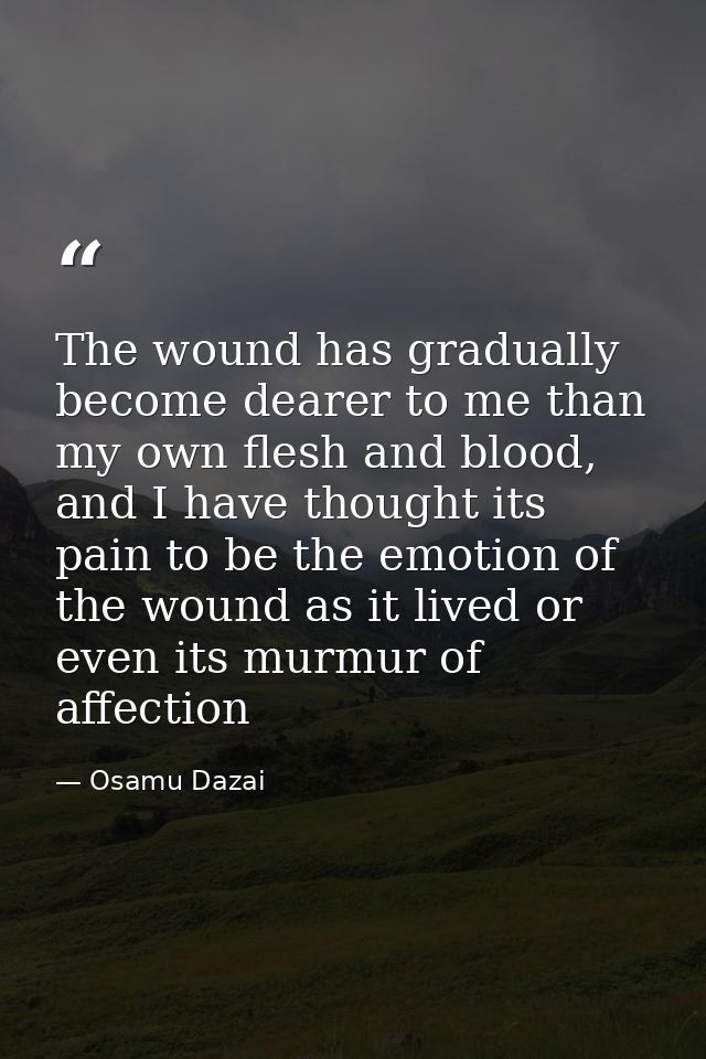The wound has gradually become dearer to me than my own flesh and blood, and I have thought its pain to be the emotion o — Osamu Dazai