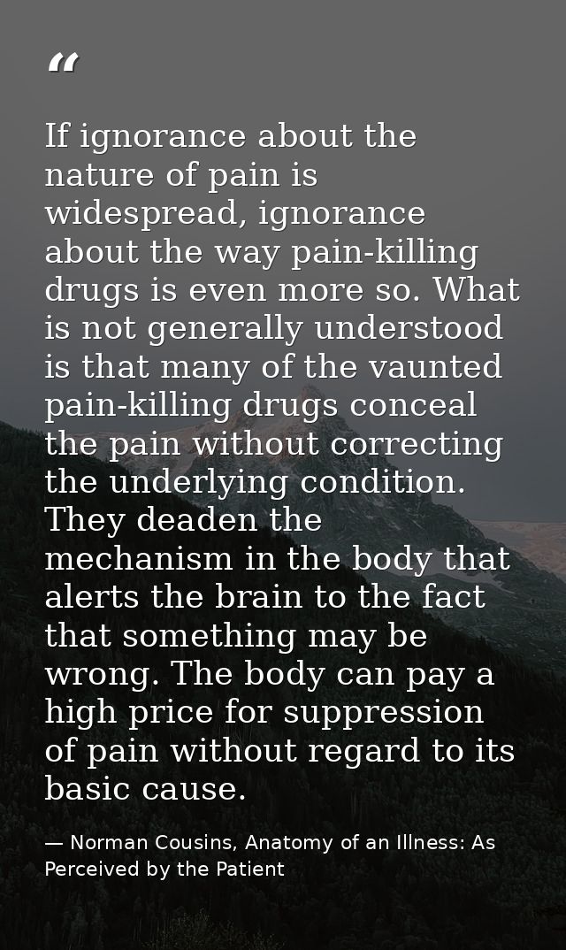 If ignorance about the nature of pain is widespread, ignorance about the way pain-killing drugs is even more so. What is — Norman Cousins, Anatomy of an Illness: As Perceived by the Patient