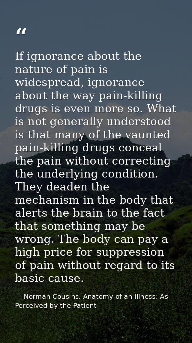 If ignorance about the nature of pain is widespread, ignorance about the way pain-killing drugs is even more so. What is — Norman Cousins, Anatomy of an Illness: As Perceived by the Patient