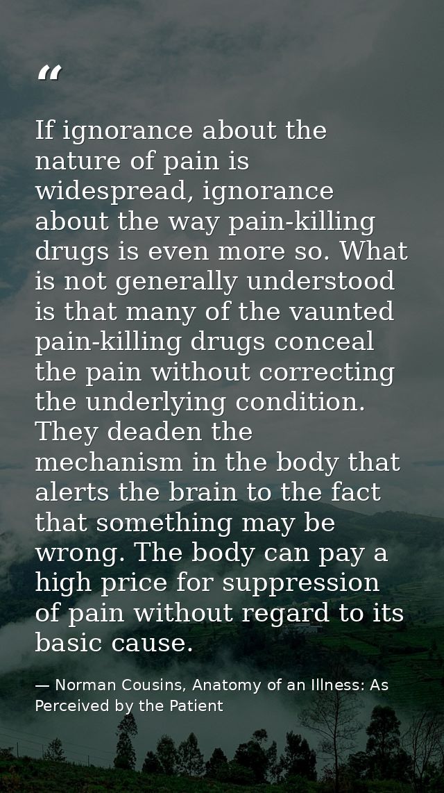 If ignorance about the nature of pain is widespread, ignorance about the way pain-killing drugs is even more so. What is — Norman Cousins, Anatomy of an Illness: As Perceived by the Patient