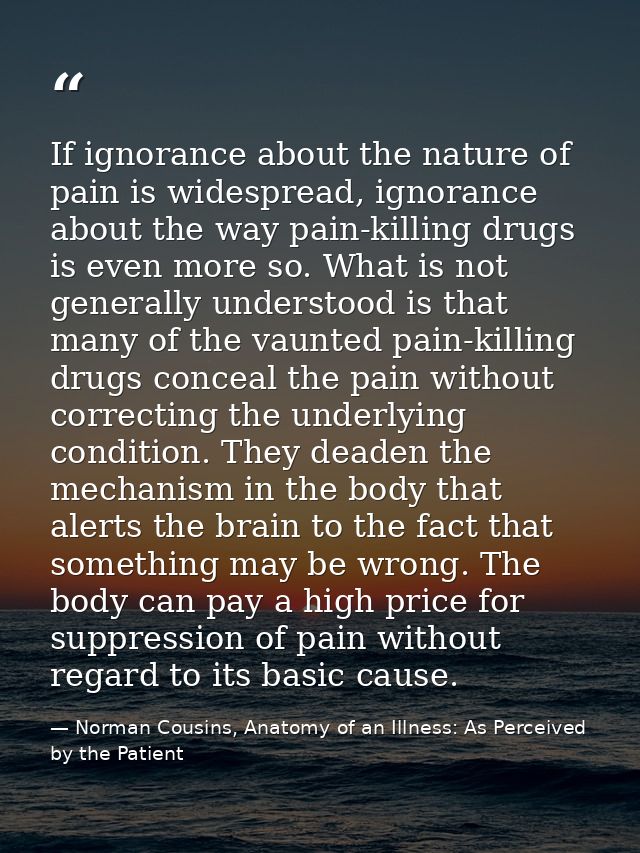 If ignorance about the nature of pain is widespread, ignorance about the way pain-killing drugs is even more so. What is — Norman Cousins, Anatomy of an Illness: As Perceived by the Patient