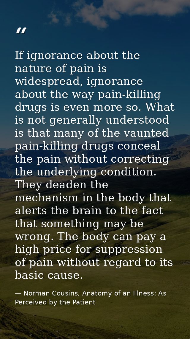 If ignorance about the nature of pain is widespread, ignorance about the way pain-killing drugs is even more so. What is — Norman Cousins, Anatomy of an Illness: As Perceived by the Patient