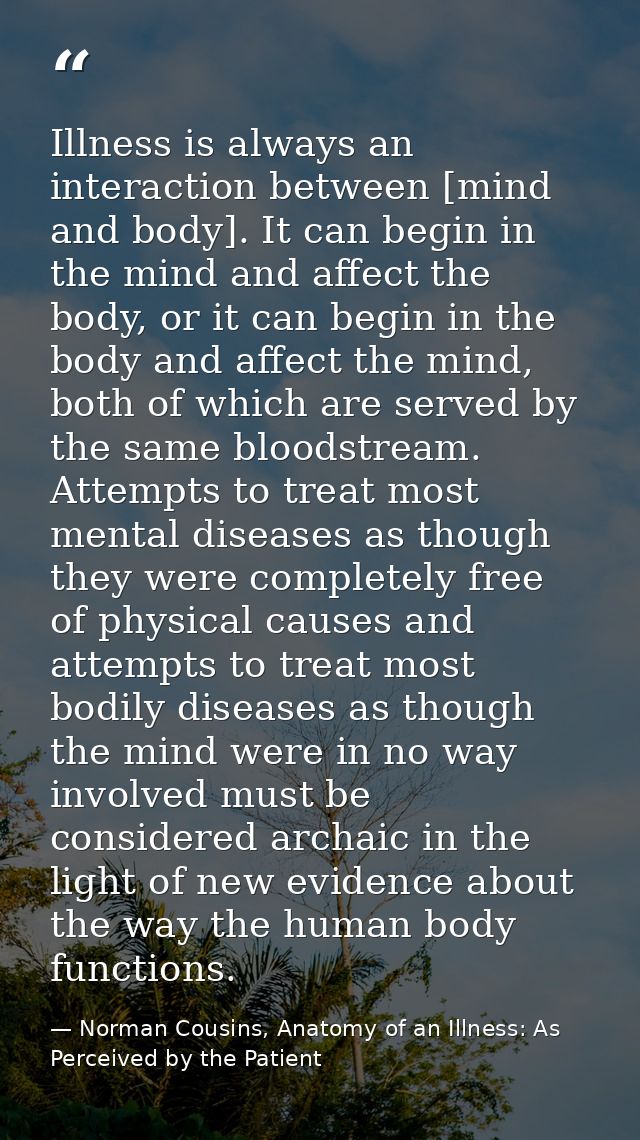 Illness is always an interaction between [mind and body]. It can begin in the mind and affect the body, or it can begin  — Norman Cousins, Anatomy of an Illness: As Perceived by the Patient