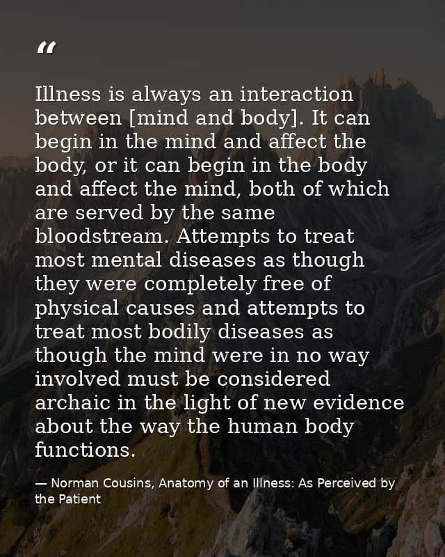 Illness is always an interaction between [mind and body]. It can begin in the mind and affect the body, or it can begin  — Norman Cousins, Anatomy of an Illness: As Perceived by the Patient