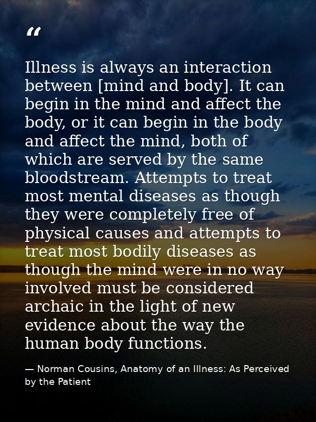Illness is always an interaction between [mind and body]. It can begin in the mind and affect the body, or it can begin  — Norman Cousins, Anatomy of an Illness: As Perceived by the Patient