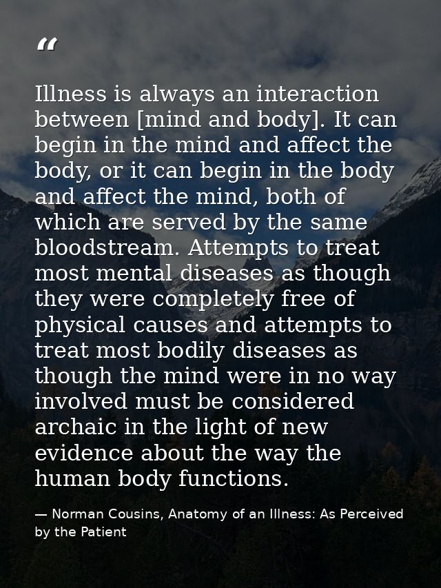 Illness is always an interaction between [mind and body]. It can begin in the mind and affect the body, or it can begin  — Norman Cousins, Anatomy of an Illness: As Perceived by the Patient