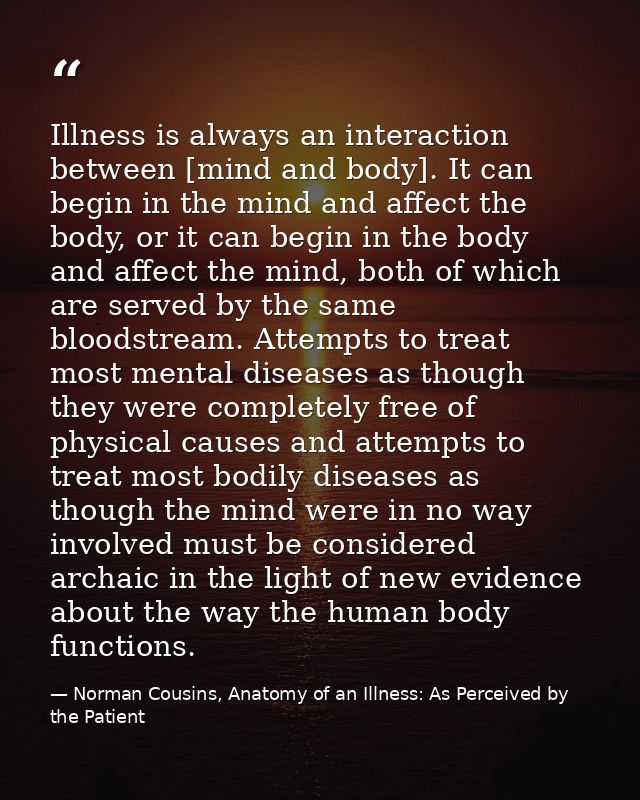 Illness is always an interaction between [mind and body]. It can begin in the mind and affect the body, or it can begin  — Norman Cousins, Anatomy of an Illness: As Perceived by the Patient