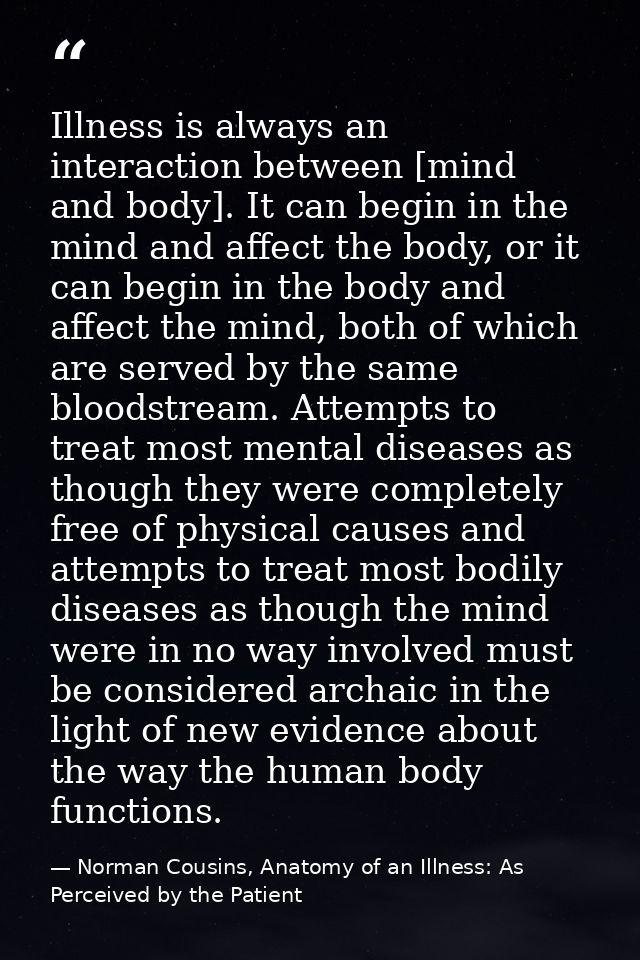 Illness is always an interaction between [mind and body]. It can begin in the mind and affect the body, or it can begin  — Norman Cousins, Anatomy of an Illness: As Perceived by the Patient