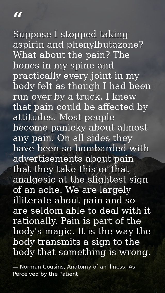 Suppose I stopped taking aspirin and phenylbutazone? What about the pain? The bones in my spine and practically every jo — Norman Cousins, Anatomy of an Illness: As Perceived by the Patient