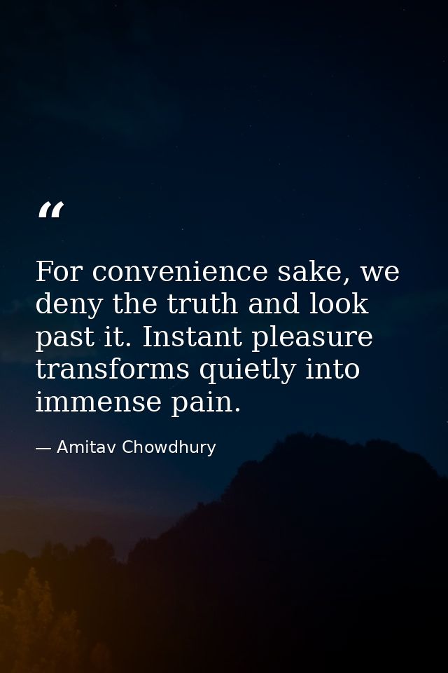 For convenience sake, we deny the truth and look past it. Instant pleasure transforms quietly into immense pain. — Amitav Chowdhury