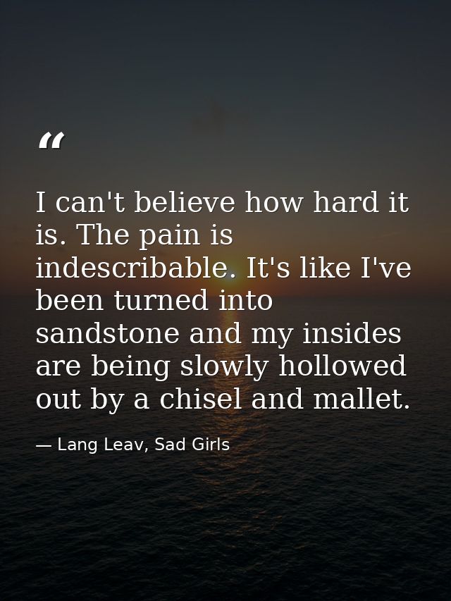 I can't believe how hard it is. The pain is indescribable. It's like I've been turned into sandstone and my insides are  — Lang Leav, Sad Girls