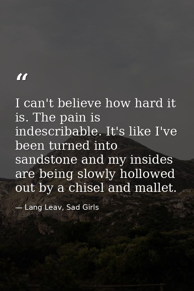 I can't believe how hard it is. The pain is indescribable. It's like I've been turned into sandstone and my insides are  — Lang Leav, Sad Girls