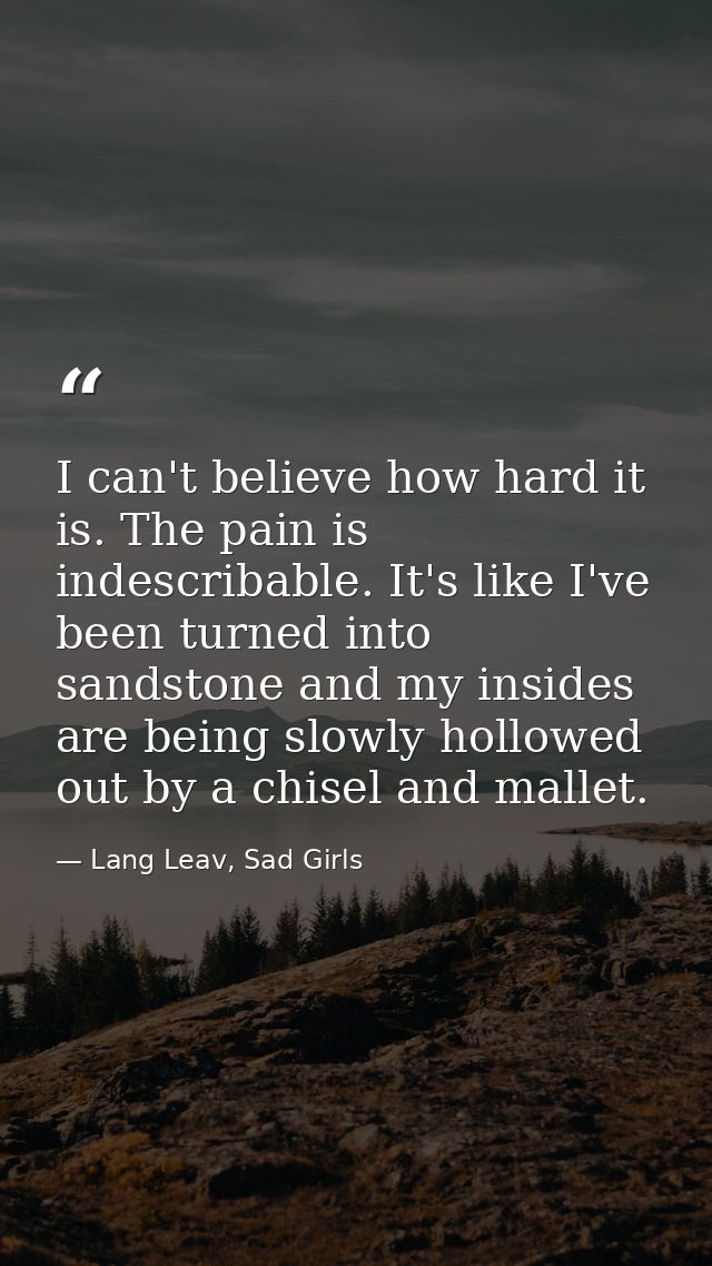 I can't believe how hard it is. The pain is indescribable. It's like I've been turned into sandstone and my insides are  — Lang Leav, Sad Girls