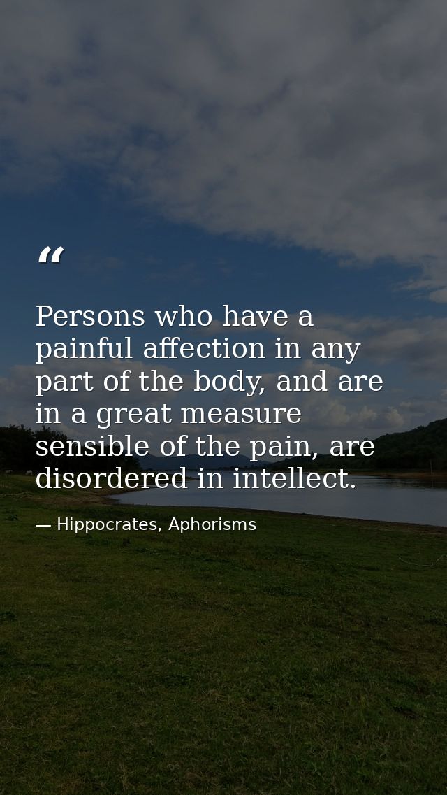 Persons who have a painful affection in any part of the body, and are in a great measure sensible of the pain, are disor — Hippocrates, Aphorisms