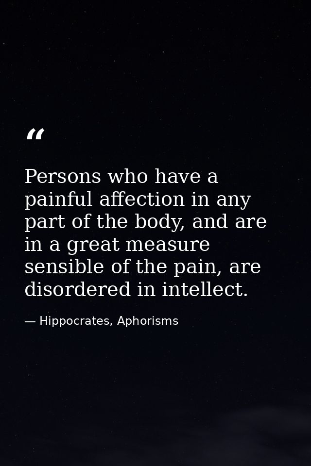 Persons who have a painful affection in any part of the body, and are in a great measure sensible of the pain, are disor — Hippocrates, Aphorisms