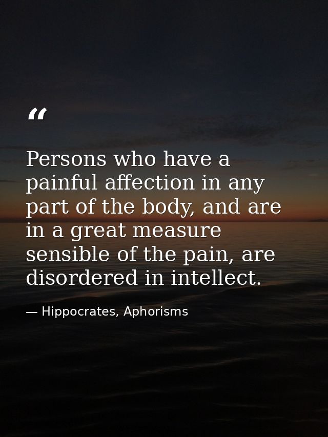 Persons who have a painful affection in any part of the body, and are in a great measure sensible of the pain, are disor — Hippocrates, Aphorisms