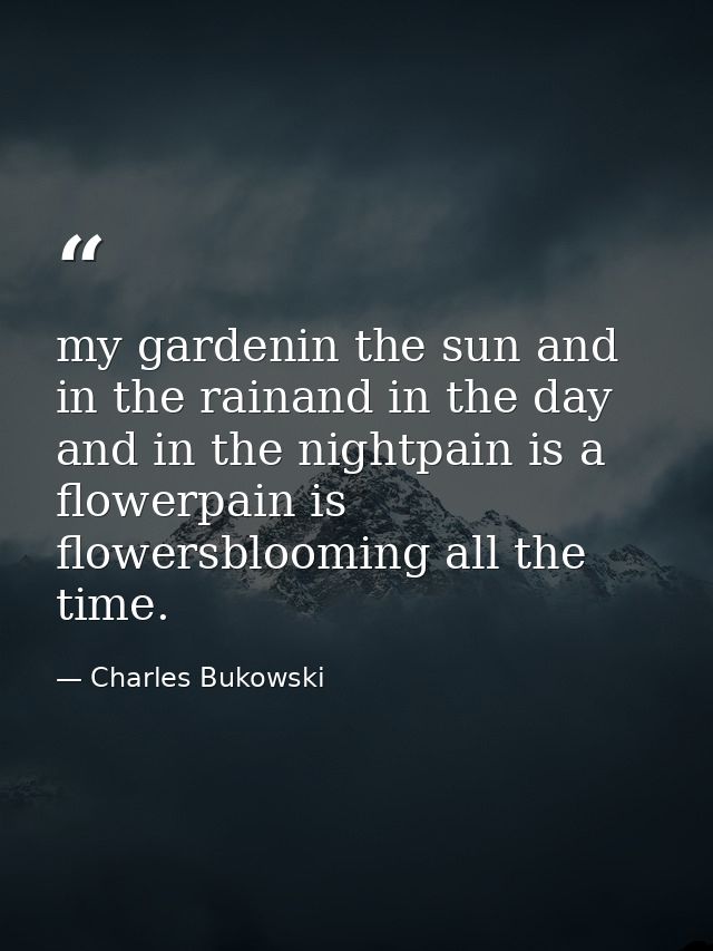 my gardenin the sun and in the rainand in the day and in the nightpain is a flowerpain is flowersblooming all the time. — Charles Bukowski