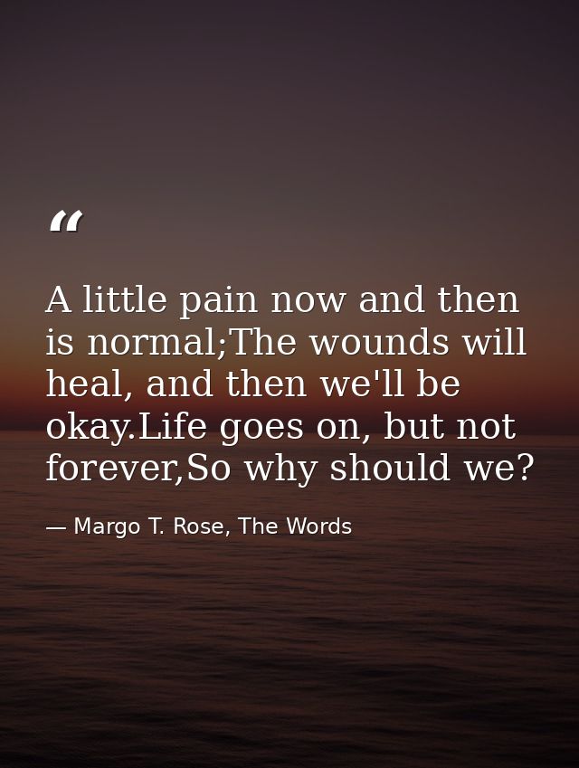 A little pain now and then is normal;The wounds will heal, and then we'll be okay.Life goes on, but not forever,So why s — Margo T. Rose, The Words