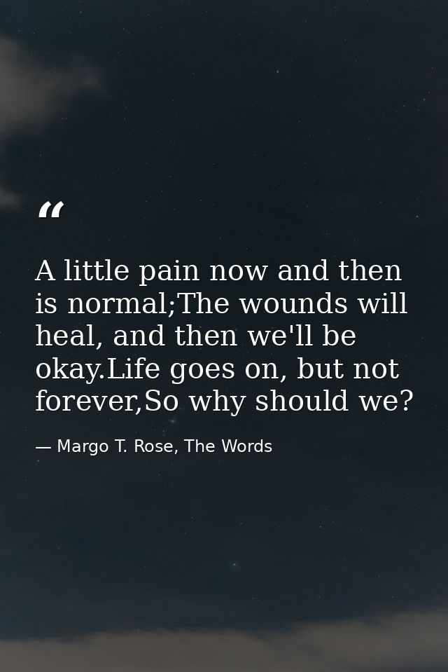 A little pain now and then is normal;The wounds will heal, and then we'll be okay.Life goes on, but not forever,So why s — Margo T. Rose, The Words
