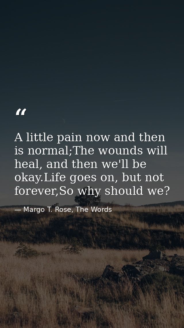 A little pain now and then is normal;The wounds will heal, and then we'll be okay.Life goes on, but not forever,So why s — Margo T. Rose, The Words