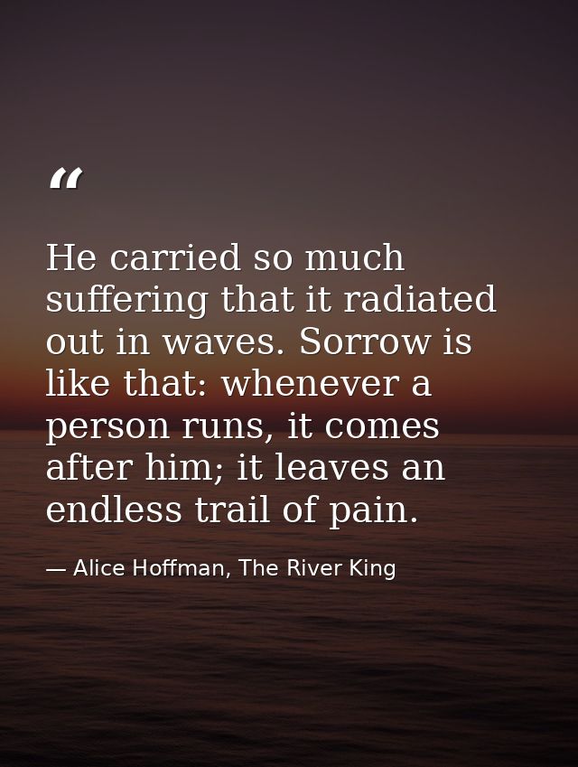 He carried so much suffering that it radiated out in waves. Sorrow is like that: whenever a person runs, it comes after  — Alice Hoffman, The River King