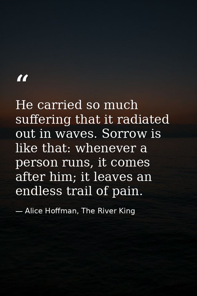 He carried so much suffering that it radiated out in waves. Sorrow is like that: whenever a person runs, it comes after  — Alice Hoffman, The River King