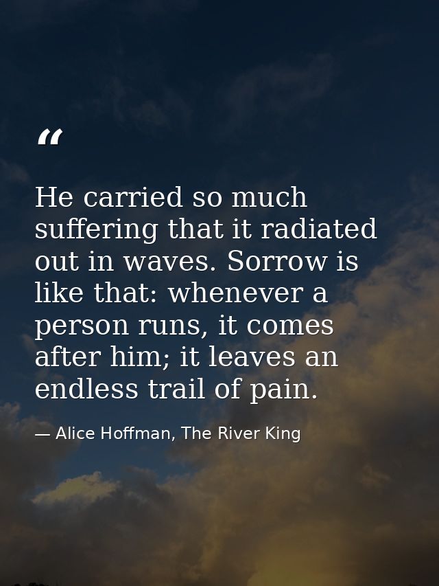 He carried so much suffering that it radiated out in waves. Sorrow is like that: whenever a person runs, it comes after  — Alice Hoffman, The River King