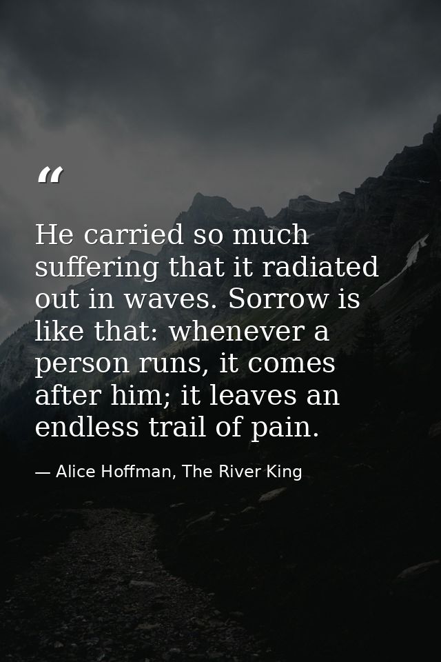 He carried so much suffering that it radiated out in waves. Sorrow is like that: whenever a person runs, it comes after  — Alice Hoffman, The River King