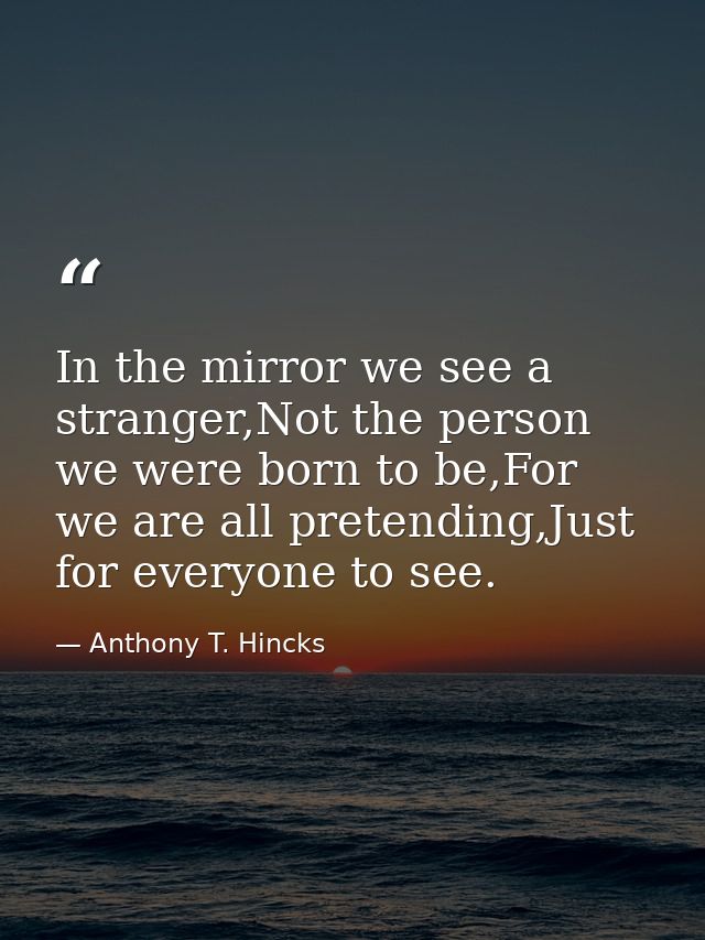 In the mirror we see a stranger,Not the person we were born to be,For we are all pretending,Just for everyone to see. — Anthony T. Hincks
