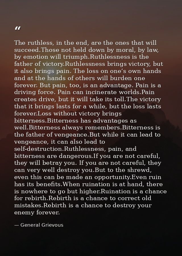 The ruthless, in the end, are the ones that will succeed.Those not held down by moral, by law, by emotion will triumph.R — General Grievous