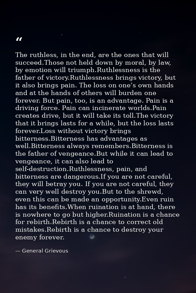 The ruthless, in the end, are the ones that will succeed.Those not held down by moral, by law, by emotion will triumph.R — General Grievous