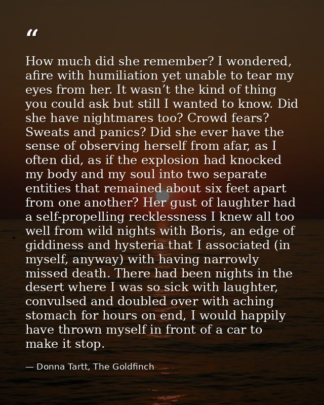 How much did she remember? I wondered, afire with humiliation yet unable to tear my eyes from her. It wasn’t the kind of — Donna Tartt, The Goldfinch