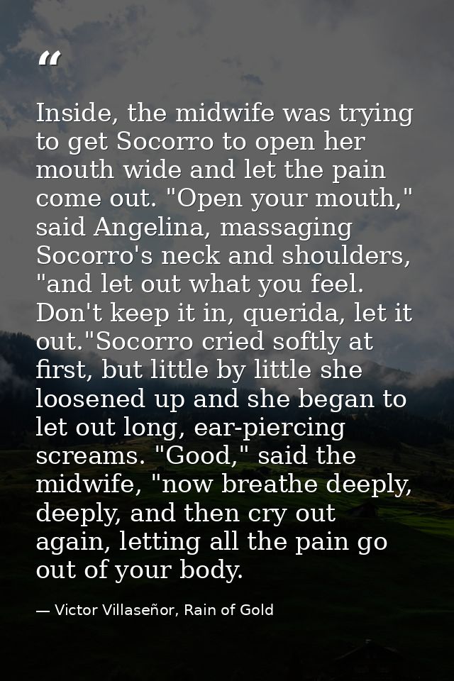 Inside, the midwife was trying to get Socorro to open her mouth wide and let the pain come out. "Open your mouth," said  — Victor Villaseñor, Rain of Gold