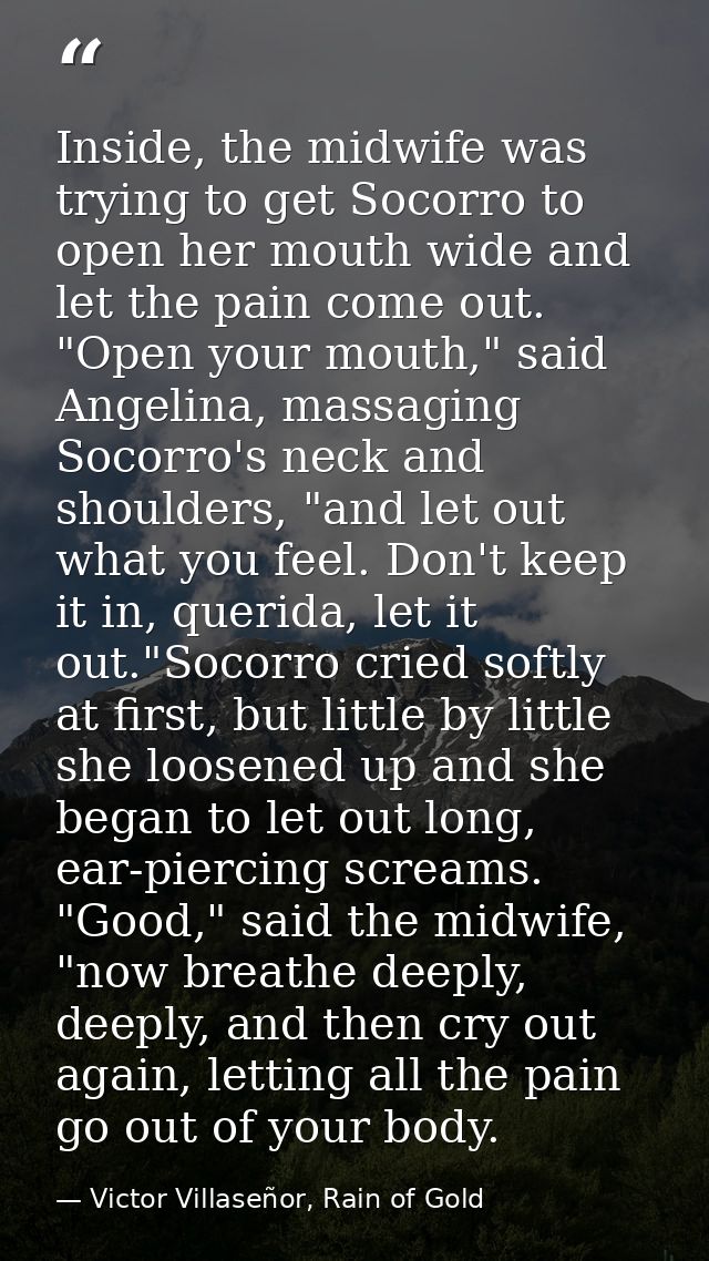 Inside, the midwife was trying to get Socorro to open her mouth wide and let the pain come out. "Open your mouth," said  — Victor Villaseñor, Rain of Gold