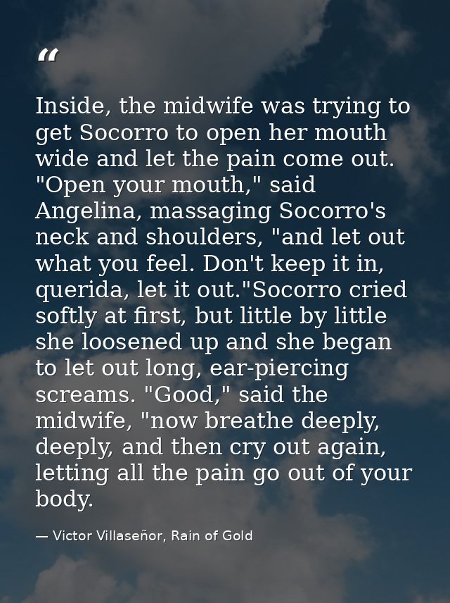 Inside, the midwife was trying to get Socorro to open her mouth wide and let the pain come out. "Open your mouth," said  — Victor Villaseñor, Rain of Gold