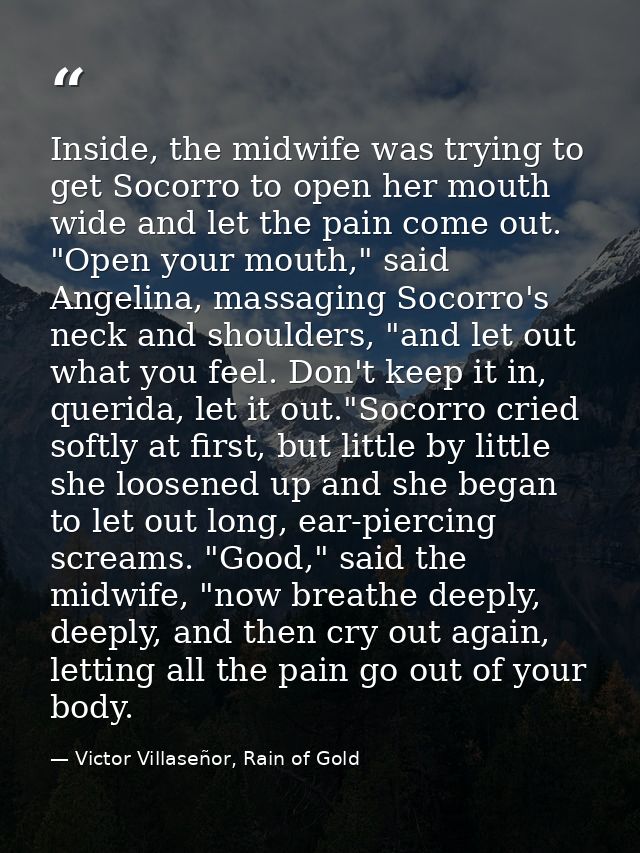 Inside, the midwife was trying to get Socorro to open her mouth wide and let the pain come out. "Open your mouth," said  — Victor Villaseñor, Rain of Gold