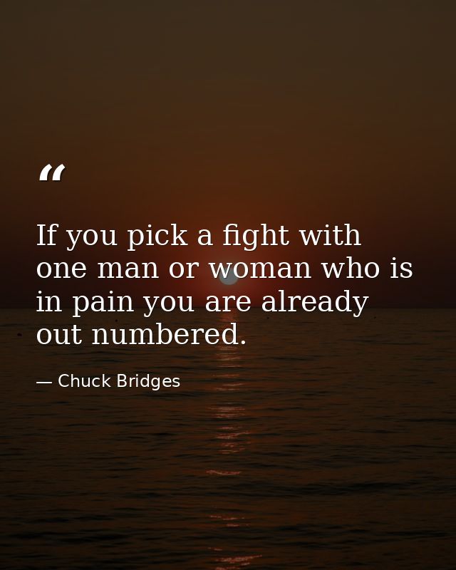 If you pick a fight with one man or woman who is in pain you are already out numbered. — Chuck Bridges