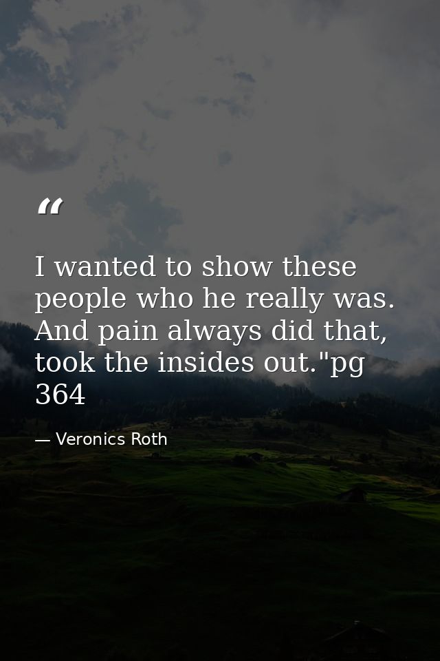 I wanted to show these people who he really was. And pain always did that, took the insides out."pg 364 — Veronics Roth