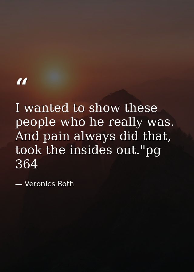 I wanted to show these people who he really was. And pain always did that, took the insides out."pg 364 — Veronics Roth