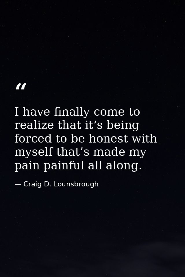 I have finally come to realize that it’s being forced to be honest with myself that’s made my pain painful all along. — Craig D. Lounsbrough